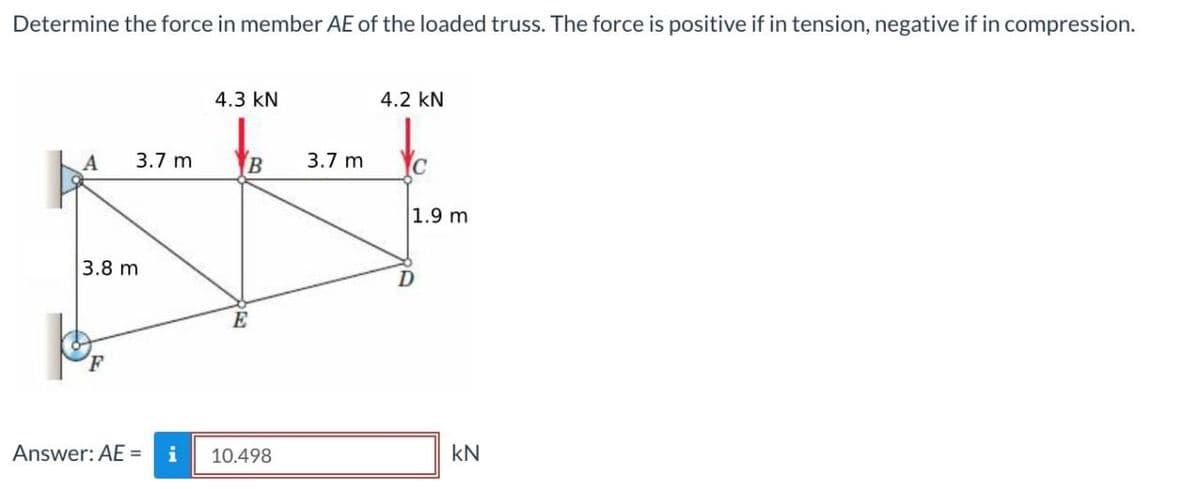 Determine the force in member AE of the loaded truss. The force is positive if in tension, negative if in compression.
A
3.7 m
3.8 m
Answer: AE =
4.3 KN
B
E
10.498
3.7 m
4.2 KN
1.9 m
kN