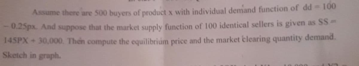 Assume there are 500 buyers of product x with individual demand function of dd 100
0.25px. And suppose that the market supply function of 100 identical sellers is given as SS
145PX+30,000. Then compute the equilibrium price and the market clearing quantity demand.
Sketch in graph.
