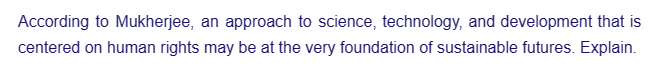 According to Mukherjee, an approach to science, technology, and development that is
centered on human rights may be at the very foundation of sustainable futures. Explain.