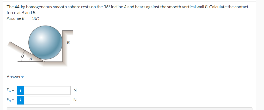 The 44-kg homogeneous smooth sphere rests on the 36° incline A and bears against the smooth vertical wall B. Calculate the contact
force at A and B.
Assume 0 = 36°
Ө
Answers:
FA= i
FB = i
B
N
N