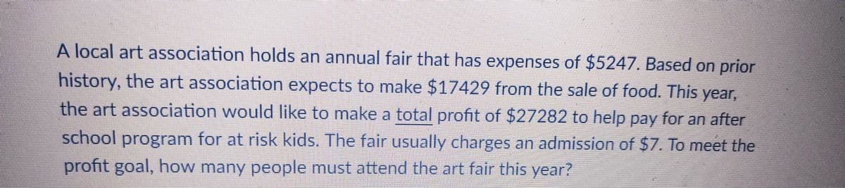 A local art association holds an annual fair that has expenses of $5247. Based on prior
history, the art association expects to make $17429 from the sale of food. This year,
the art association would like to make a total profit of $27282 to help pay for an after
school program for at risk kids. The fair usually charges an admission of $7. To meet the
profit goal, how many people must attend the art fair this year?
