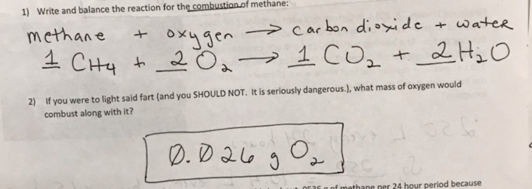 1) Write and balance the reaction for the combustion of methane:
→ carbon dioxide + water
+ oxygen
to 2 Oa>1 COz
methane
1 CHy
+ 2Hi O
2) If you were to light said fart (and you SHOULD NOT. It is seriously dangerous.), what mass of oxygen would
combust along with it?
D. D 26
OE36 a of methane per 24 hour period because
