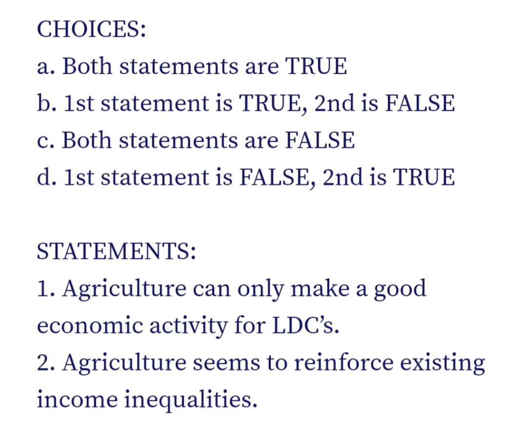CHOICES:
a. Both statements are TRUE
b. 1st statement is TRUE, 2nd is FALSE
c. Both statements are FALSE
d. 1st statement is FALSE, 2nd is TRUE
STATEMENTS:
1. Agriculture can only make a good
economic activity for LDC's.
2. Agriculture seems to reinforce existing
income inequalities.