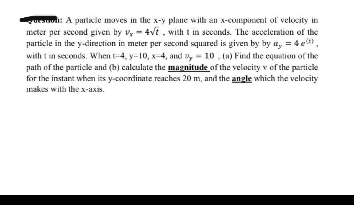 queston: A particle moves in the x-y plane with an x-component of velocity in
meter per second given by vx = 4√t, with t in seconds. The acceleration of the
particle in the y-direction in meter per second squared is given by by ay = 4 e(t),
with t in seconds. When t-4, y=10, x=4, and vy = 10, (a) Find the equation of the
path of the particle and (b) calculate the magnitude of the velocity v of the particle
for the instant when its y-coordinate reaches 20 m, and the angle which the velocity
makes with the x-axis.