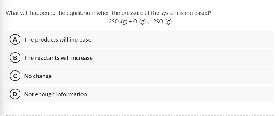 What will happen to the equilibrium when the pressure of the system is increased?
25O2(g) + O2(g) 2503(g)
A The products will increase
B The reactants will increase
No change
D Not enough information
