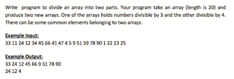 Write program to divide an array into two parts. Your program take an array (length is 20) and
produce two new arrays. One of the arrays holds numbers divisible by 3 and the other divisible by 4.
There can be some common elements belonging to two arrays.
Example Input:
33 11 24 12 34 45 66 41 47 4 5 9 51 59 78 90 1 22 23 25
Example Output:
33 24 12 45 66 9 51 78 90
24 12 4
