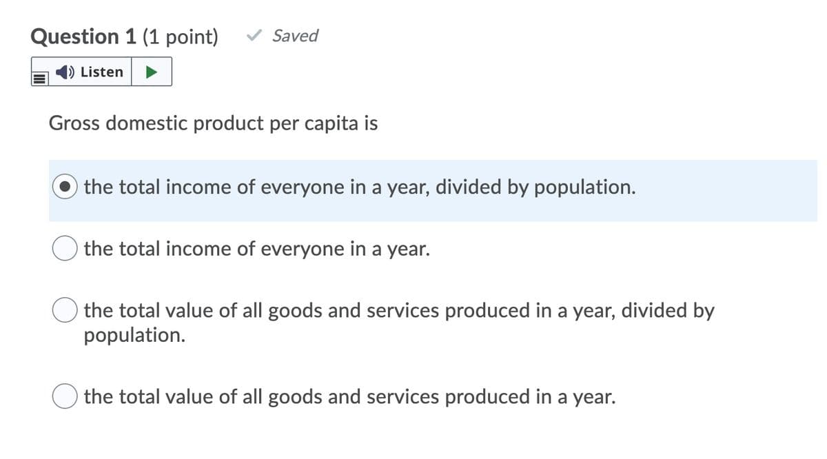 Question 1 (1 point)
Saved
Listen
Gross domestic product per capita is
the total income of everyone in a year, divided by population.
the total income of everyone in a year.
the total value of all goods and services produced in a year, divided by
population.
the total value of all goods and services produced in a year.
