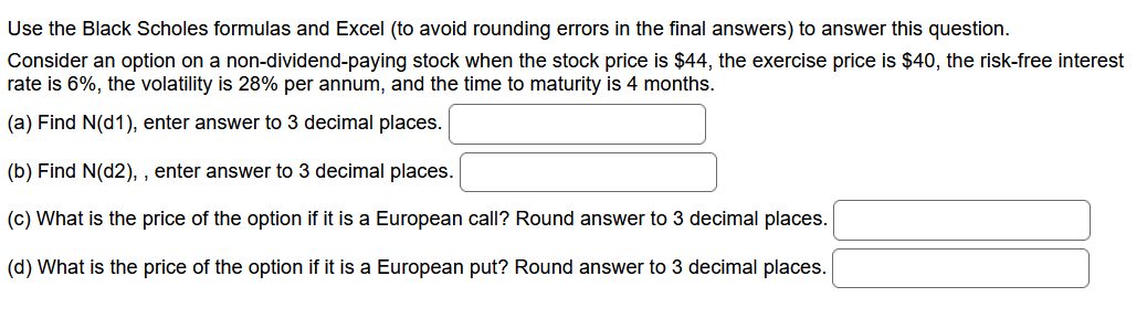 Use the Black Scholes formulas and Excel (to avoid rounding errors in the final answers) to answer this question.
Consider an option on a non-dividend-paying stock when the stock price is $44, the exercise price is $40, the risk-free interest
rate is 6%, the volatility is 28% per annum, and the time to maturity is 4 months.
(a) Find N(d1), enter answer to 3 decimal places.
(b) Find N(d2),, enter answer to 3 decimal places.
(c) What is the price of the option if it is a European call? Round answer to 3 decimal places.
(d) What is the price of the option if it is a European put? Round answer to 3 decimal places.