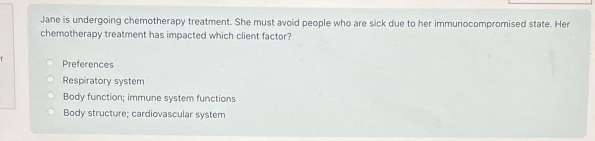 f
Jane is undergoing chemotherapy treatment. She must avoid people who are sick due to her immunocompromised state. Her
chemotherapy treatment has impacted which client factor?
Preferences
O Respiratory system
Body function; immune system functions
Body structure; cardiovascular system