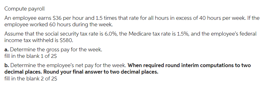 Compute payroll
An employee earns $36 per hour and 1.5 times that rate for all hours in excess of 40 hours per week. If the
employee worked 60 hours during the week.
Assume that the social security tax rate is 6.0%, the Medicare tax rate is 1.5%, and the employee's federal
income tax withheld is $580.
a. Determine the gross pay for the week.
fill in the blank 1 of 2$
b. Determine the employee's net pay for the week. When required round interim computations to two
decimal places. Round your final answer to two decimal places.
fill in the blank 2 of 2$