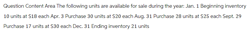 Question Content Area The following units are available for sale during the year: Jan. 1 Beginning inventory
10 units at $18 each Apr. 3 Purchase 30 units at $20 each Aug. 31 Purchase 28 units at $25 each Sept. 29
Purchase 17 units at $30 each Dec. 31 Ending inventory 21 units