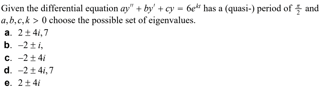 Given the differential equation ay" + by' + cy = 6ek¹ has a (quasi-) period of and
a, b, c,k > 0 choose the possible set of eigenvalues.
a. 2±41,7
b. -2±i,
c. -2±4i
d. -2±41,7
e. 2±4i