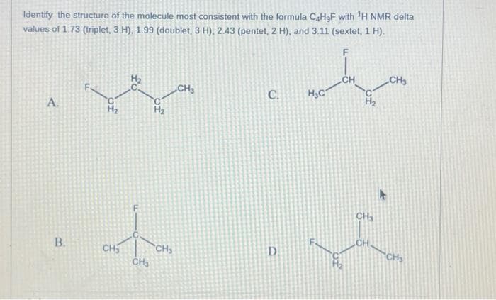 Identify the structure of the molecule most consistent with the formula C4H9F with ¹H NMR delta
values of 1.73 (triplet, 3 H), 1.99 (doublet, 3 H), 2.43 (pentet, 2 H), and 3.11 (sextet, 1 H).
F
A.
B.
H₂
CH₂
CH₂
of
CH₂
CH₂
C.
D.
H₂C
CH
CH₂
CH
CH3
CH₂