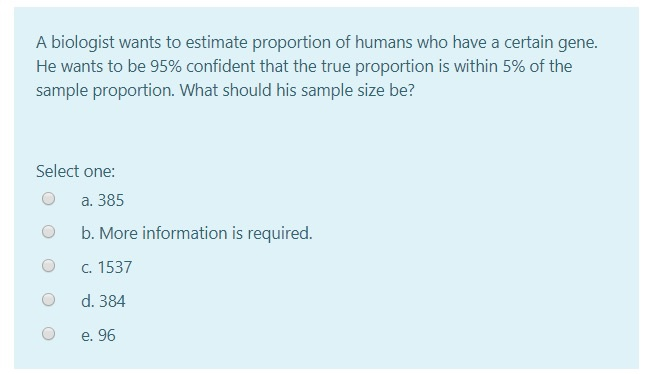 A biologist wants to estimate proportion of humans who have a certain gene.
He wants to be 95% confident that the true proportion is within 5% of the
sample proportion. What should his sample size be?
Select one:
а. 385
b. More information is required.
C. 1537
d. 384
e. 96
