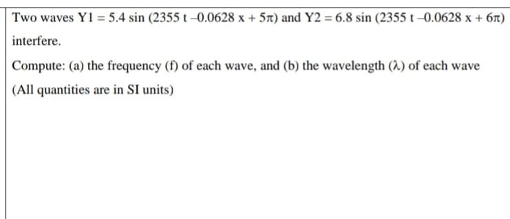 Two waves Y1 = 5.4 sin (2355 t-0.0628 x + 57) and Y2 = 6.8 sin (2355 t-0.0628 x + 6t)
interfere.
Compute: (a) the frequency (f) of each wave, and (b) the wavelength () of each wave
(All quantities are in SI units)
