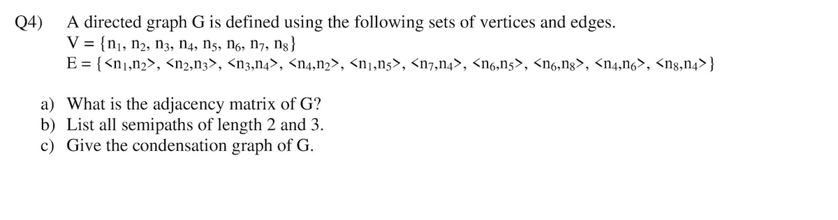 A directed graph G is defined using the following sets of vertices and edges.
{n1, n2, n3, n4, N5, n6, n7, ng }
E = {<n1,n2>, <n2,n3>, <n3,n4>, <n4,n2>, <n1,n5>, <n7,n4>, <n6,n5>, <n6,ng>, <n4,n6>, <ng,n4>}
Q4)
V =
a) What is the adjacency matrix of G?
b) List all semipaths of length 2 and 3.
c) Give the condensation graph of G.
