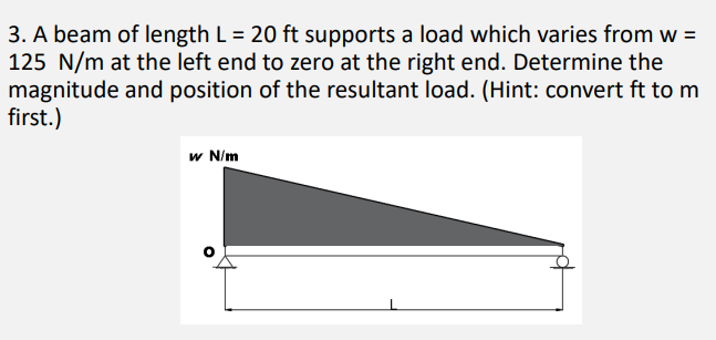 3. A beam of length L = 20 ft supports a load which varies from w =
125 N/m at the left end to zero at the right end. Determine the
magnitude and position of the resultant load. (Hint: convert ft to m
first.)
w N/m
