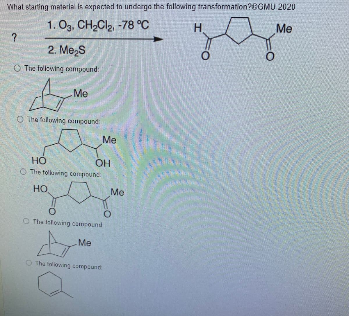 What starting material is expected to undergo the following transformation?©GMU 2020
Me
1. O3, CH2CI2, -78 °C
H.
?
2. Me2S
O The following compound:
Me
O The following compound.
Ме
HO
O The following compound:
OH
Но
Me
O The following compound:
Me
The following compound:
エ
