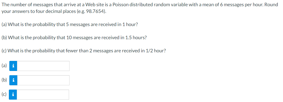 The number of messages that arrive at a Web site is a Poisson distributed random variable with a mean of 6 messages per hour. Round
your answers to four decimal places (e.g. 98.7654).
(a) What is the probability that 5 messages are received in 1 hour?
(b) What is the probability that 10 messages are received in 1.5 hours?
(c) What is the probability that fewer than 2 messages are received in 1/2 hour?
(a) i
(b) i
(c) i