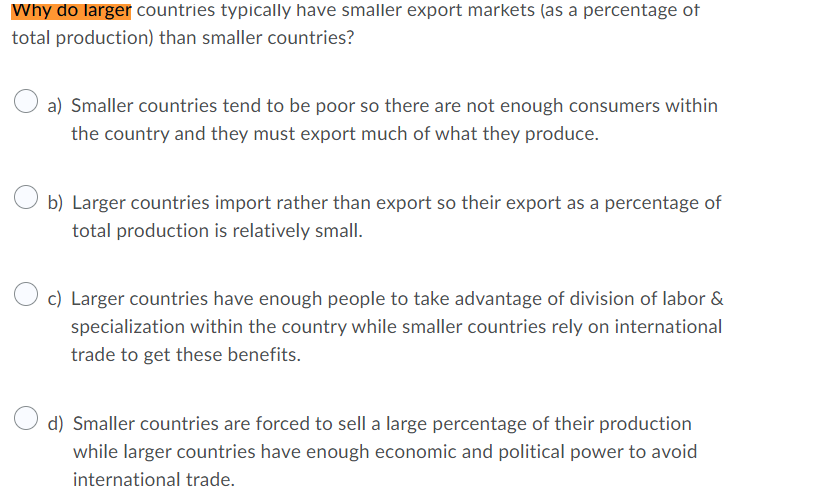 Why do larger countries typically have smaller export markets (as a percentage of
total production) than smaller countries?
a) Smaller countries tend to be poor so there are not enough consumers within
the country and they must export much of what they produce.
b) Larger countries import rather than export so their export as a percentage of
total production is relatively small.
c) Larger countries have enough people to take advantage of division of labor &
specialization within the country while smaller countries rely on international
trade to get these benefits.
d) Smaller countries are forced to sell a large percentage of their production
while larger countries have enough economic and political power to avoid
international trade.
