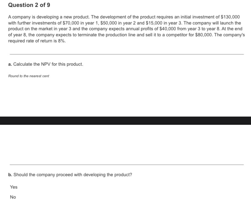 Question 2 of 9
A company is developing a new product. The development of the product requires an initial investment of $130,000
with further investments of $70,000 in year 1, $50,000 in year 2 and $15,000 in year 3. The company will launch the
product on the market in year 3 and the company expects annual profits of $40,000 from year 3 to year 8. At the end
of year 8, the company expects to terminate the production line and sell it to a competitor for $80,000. The company's
required rate of return is 8%.
a. Calculate the NPV for this product.
Round to the nearest cent
b. Should the company proceed with developing the product?
Yes
No
