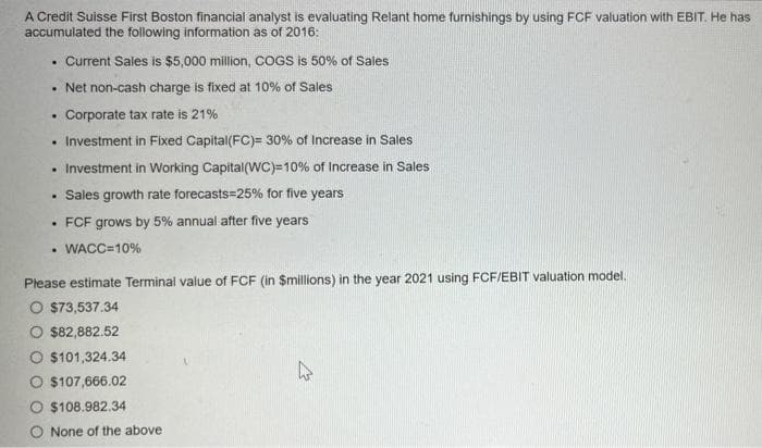 A Credit Suisse First Boston financial analyst is evaluating Relant home furnishings by using FCF valuation with EBIT. He has
accumulated the following information as of 2016:
Current Sales is $5,000 million, COGS is 50% of Sales
• Net non-cash charge is fixed at 10% of Sales
Corporate tax rate is 21%
• Investment in Fixed Capital(FC)= 30% of Increase in Sales
• Investment in Working Capital(WC)=10% of Increase in Sales
• Sales growth rate forecasts=25% for five years
FCF grows by 5% annual after five years
• WACC=10%
Please estimate Terminal value of FCF (in $millions) in the year 2021 using FCF/EBIT valuation model.
O $73,537.34
O $82,882.52
O $101,324.34
০ $107,666.02
$108.982.34
None of the above
