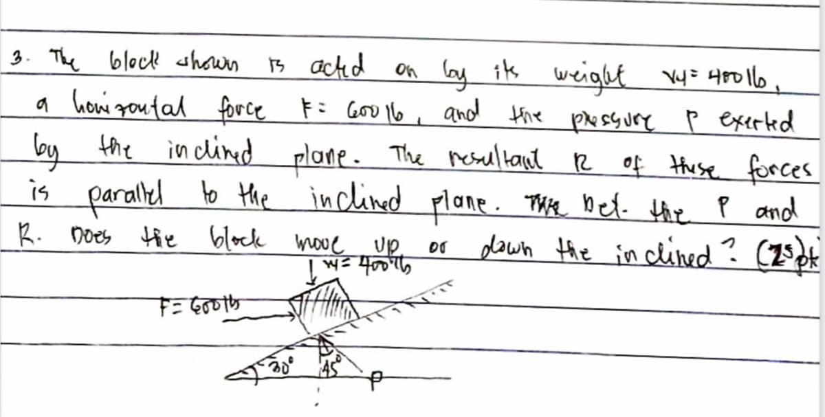 3. The block shown B actd
on ly is weight Vy= 480116 ,
Fi Goo 6 , and thie psyure p exerted
d plane. The reseltant R of thuse forces
is parallel to the inclined plane. Thte bet- the p and
a howi goutal force
by the inclined
plane. Thie bef. thie P and
dawn the in cined? (25pt
R. Does
tie block move
up
