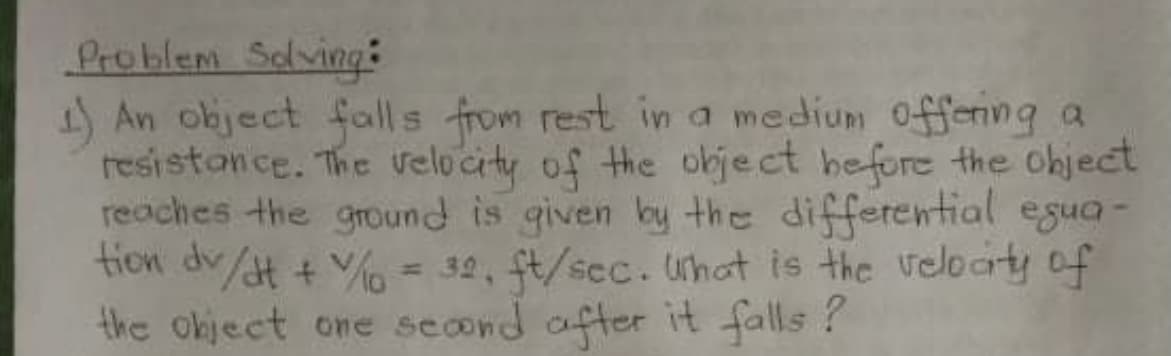 Problem Solving:
)An object falls from rest in a medium offering a
resistonce. The velocity of the object hefore the ohject
reaches the ground is given by the differential egua-
tion dv/t + V% = 32, t/sec. uhat is the veloaty of
the okject one second after it falls ?
