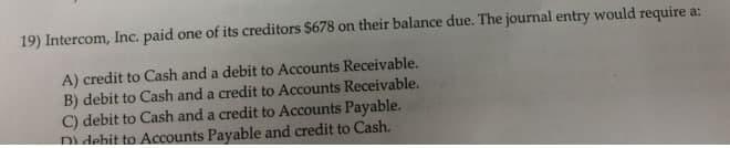 19) Intercom, Inc. paid one of its creditors $678 on their balance due. The journal entry would require a:
A) credit to Cash and a debit to Accounts Receivable.
B) debit to Cash and a credit to Accounts Receivable.
C) debit to Cash and a credit to Accounts Payable.
Di debit to Accounts Payable and credit to Cash.
