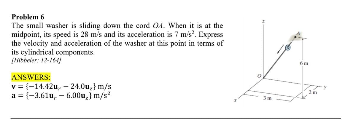 Problem 6
The small washer is sliding down the cord OA. When it is at the
midpoint, its speed is 28 m/s and its acceleration is 7 m/s². Express
the velocity and acceleration of the washer at this point in terms of
its cylindrical components.
[Hibbeler: 12-164]
ANSWERS:
-
v = {−14.42u₁ — 24.0u₂} m/s
a = {-3.61u, 6.00u₂} m/s²
Z
3 m
6 m
2 m