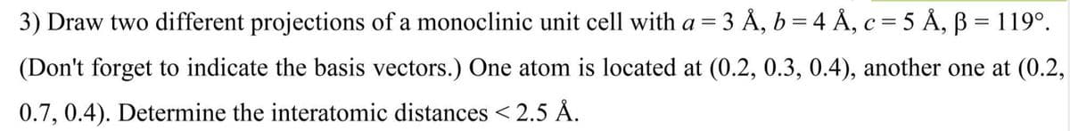 3) Draw two different projections of a monoclinic unit cell with a = 3 Å, b = 4 Å, c = 5 Å, B = 119⁰.
(Don't forget to indicate the basis vectors.) One atom is located at (0.2, 0.3, 0.4), another one at (0.2,
0.7, 0.4). Determine the interatomic distances < 2.5 Å.