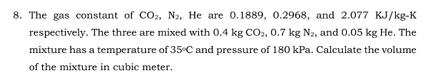 8. The gas constant of CO2, N2, He are 0.1889, 0.2968, and 2.077 KJ/kg-K
respectively. The three are mixed with 0.4 kg CO2, 0.7 kg N2, and 0.05 kg He. The
mixture has a temperature of 35°C and pressure of 180 kPa. Calculate the volume
of the mixture in cubic meter.
