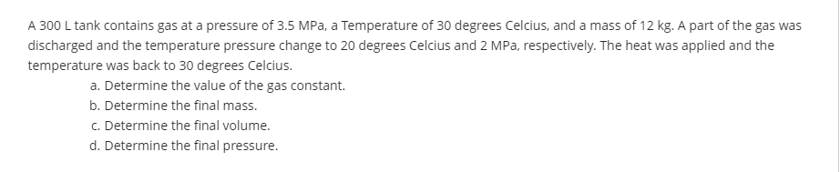 A 300 L tank contains gas at a pressure of 3.5 MPa, a Temperature of 30 degrees Celcius, and a mass of 12 kg. A part of the gas was
discharged and the temperature pressure change to 20 degrees Celcius and 2 MPa, respectively. The heat was applied and the
temperature was back to 30 degrees Celcius.
a. Determine the value of the gas constant.
b. Determine the final mass.
c. Determine the final volume.
d. Determine the final pressure.
