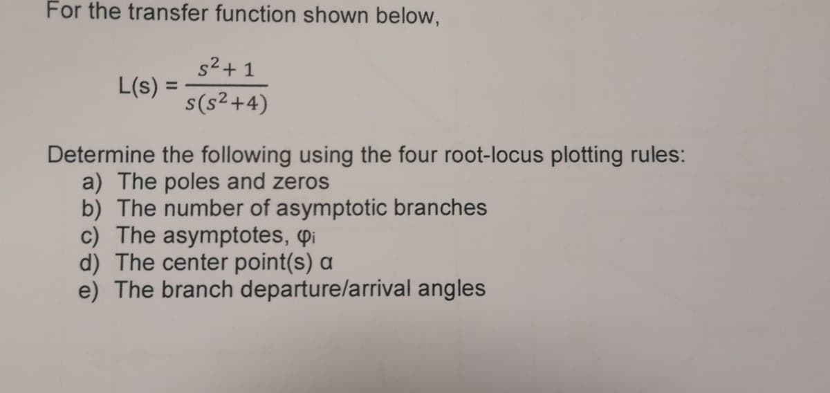 For the transfer function shown below,
L(s) =
s² + 1
s(s²+4)
Determine the following using the four root-locus plotting rules:
a) The poles and zeros
b) The number of asymptotic branches
c) The asymptotes, Pi
d) The center point(s) a
e) The branch departure/arrival angles