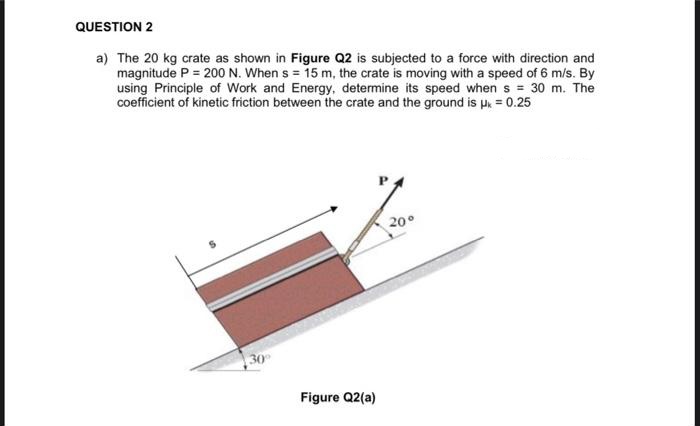 QUESTION 2
a) The 20 kg crate as shown in Figure Q2 is subjected to a force with direction and
magnitude P = 200 N. When s= 15 m, the crate is moving with a speed of 6 m/s. By
using Principle of Work and Energy, determine its speed when s= 30 m. The
coefficient of kinetic friction between the crate and the ground is μ = 0.25
20°
Figure Q2(a)
