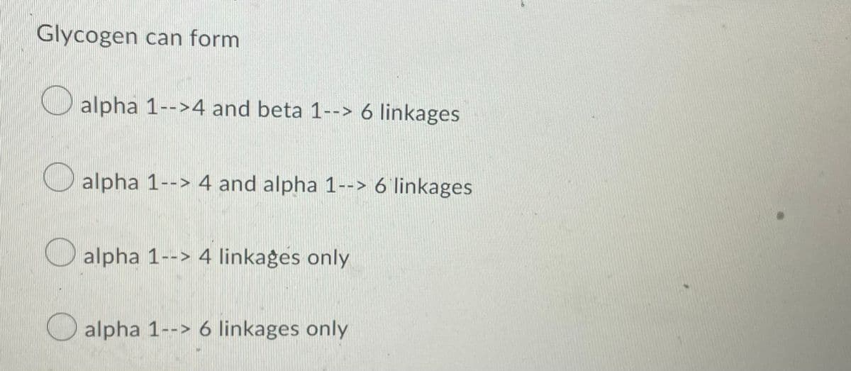 Glycogen can form
alpha 1-->4 and beta 1--> 6 linkages
alpha 1--> 4 and alpha 1--> 6 linkages
alpha 1--> 4 linkages only
alpha 1--> 6 linkages only