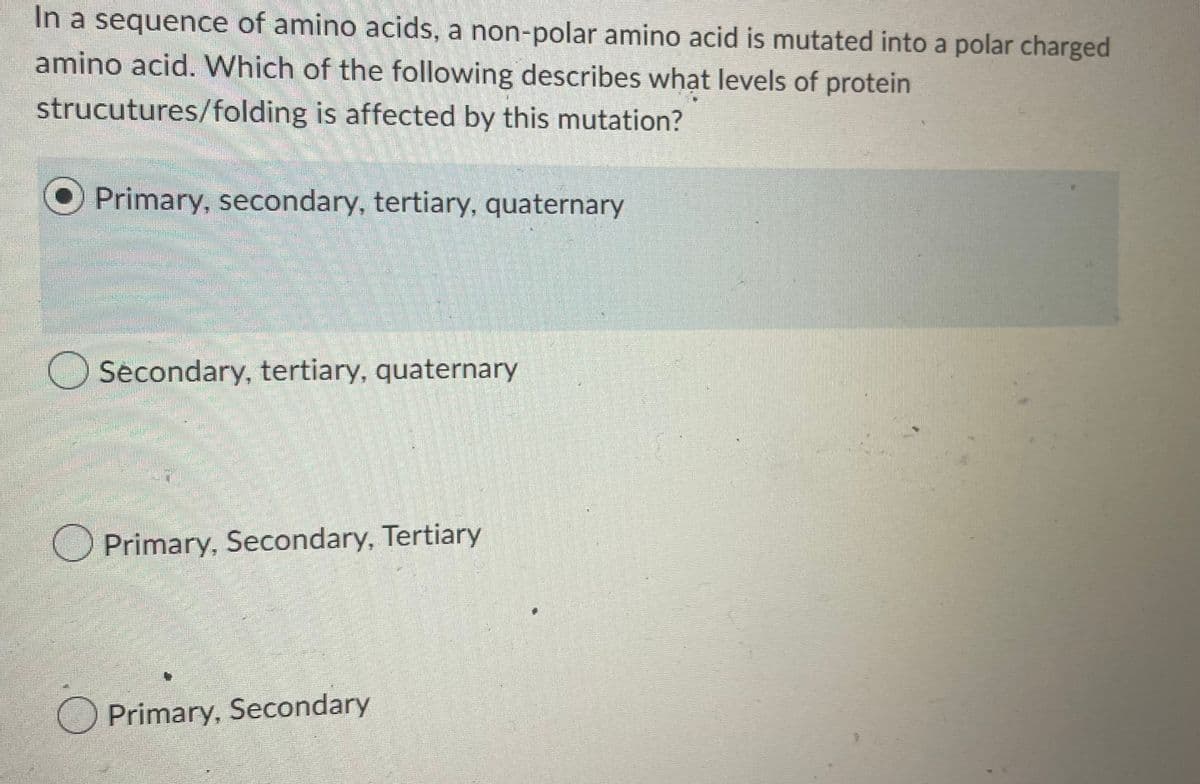 In a sequence of amino acids, a non-polar amino acid is mutated into a polar charged
amino acid. Which of the following describes what levels of protein
strucutures/folding is affected by this mutation?
Primary, secondary, tertiary, quaternary
Secondary, tertiary, quaternary
O Primary, Secondary, Tertiary
Primary, Secondary