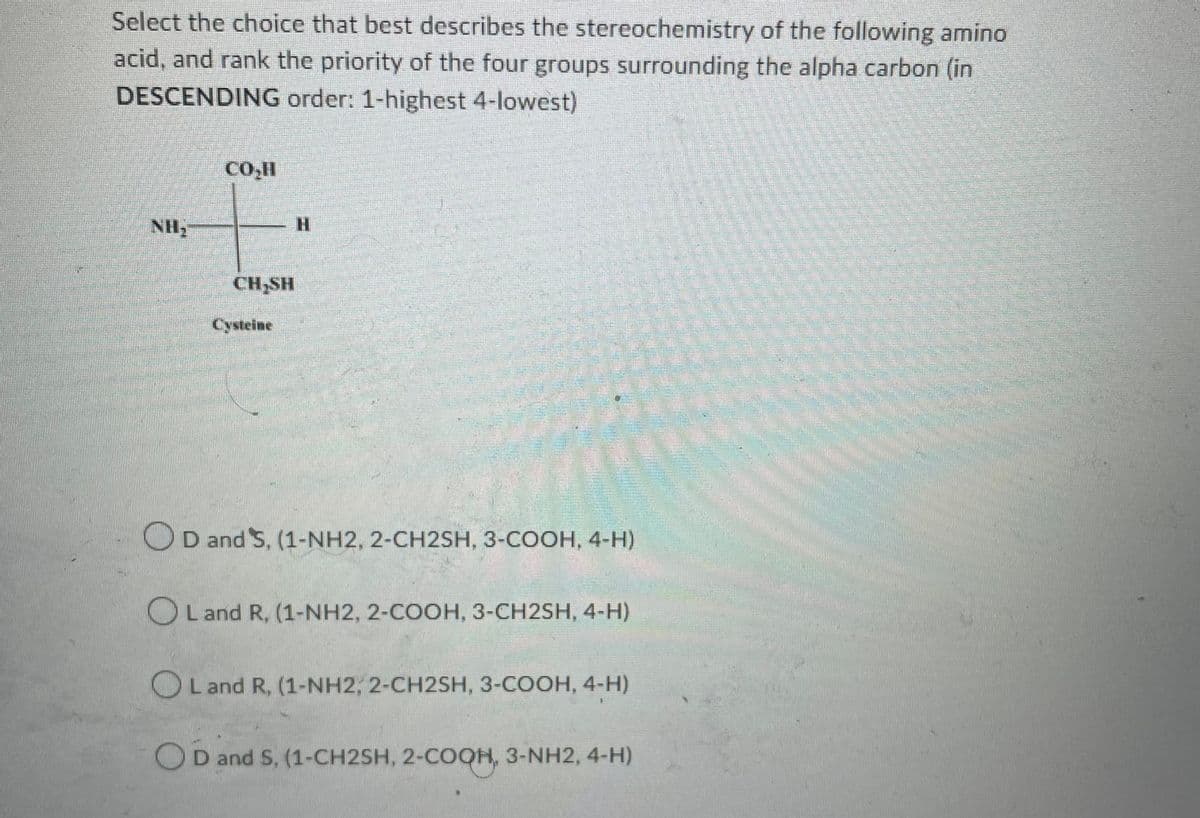 Select the choice that best describes the stereochemistry of the following amino
acid, and rank the priority of the four groups surrounding the alpha carbon (in
DESCENDING order: 1-highest 4-lowest)
NH₂
CO₂II
CH₂SH
Cysteine
H
D and S, (1-NH2, 2-CH2SH, 3-COOH, 4-H)
Land R, (1-NH2, 2-COOH, 3-CH2SH, 4-H)
OL and R, (1-NH2, 2-CH2SH, 3-COOH, 4-H)
D and S, (1-CH2SH, 2-COQH, 3-NH2, 4-H)
H