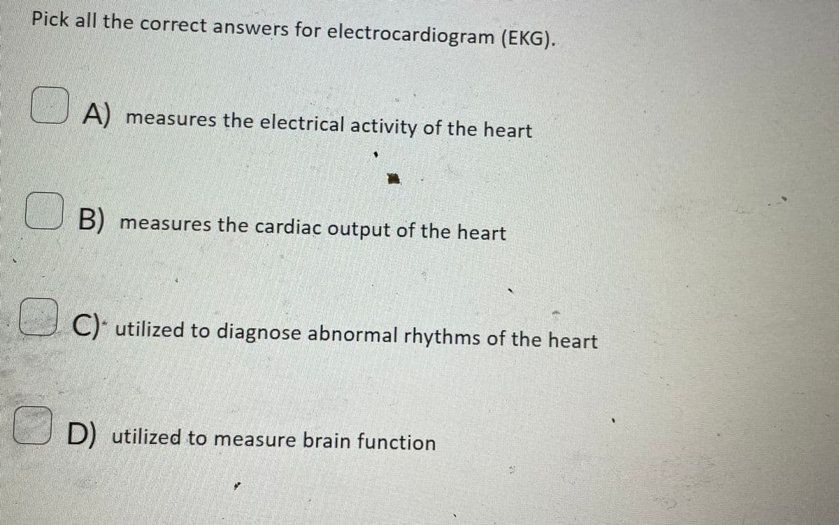 Pick all the correct answers for electrocardiogram (EKG).
A) measures the electrical activity of the heart
B) measures the cardiac output of the heart
C) utilized to diagnose abnormal rhythms of the heart
D) utilized to measure brain function
CHA