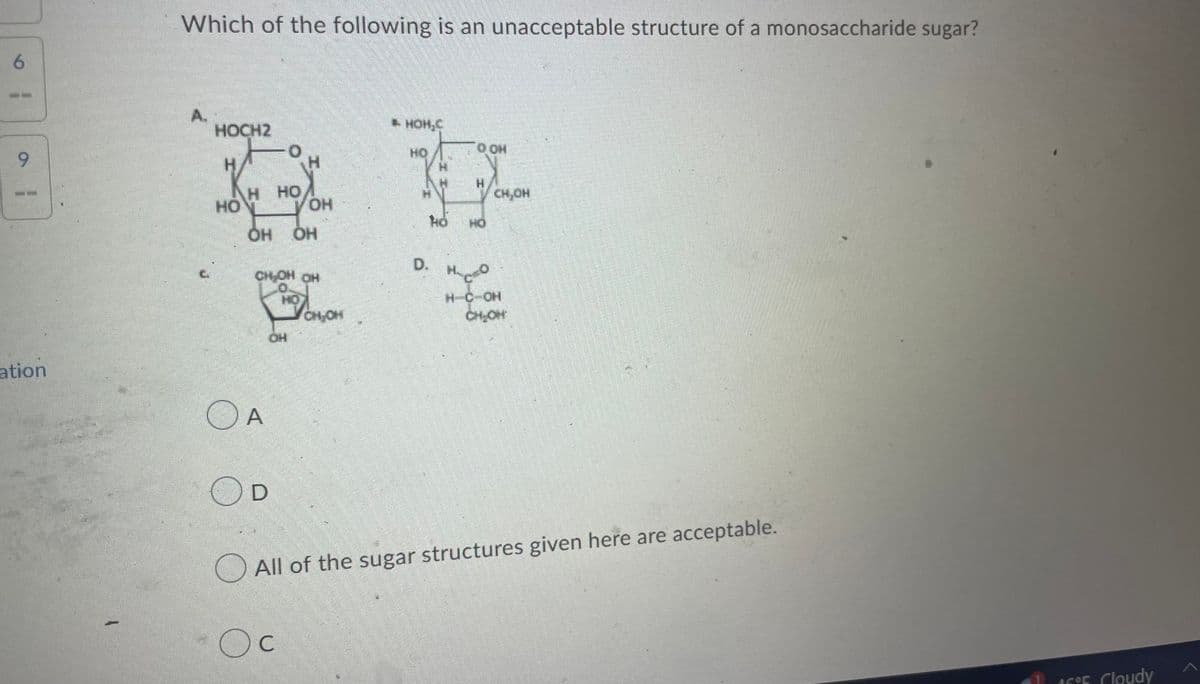 6
9
ation
V
Which of the following is an unacceptable structure of a monosaccharide sugar?
A.
HOCH2
HO
H HO
OH OH
CH OH OH
OA
OH
OH
D
C
CH₂O
► HOH.C
HO
Ö
OOH
H
CH,OH
HO
HC-OH
CH₂OH
All of the sugar structures given here are acceptable.
16°F Cloudy