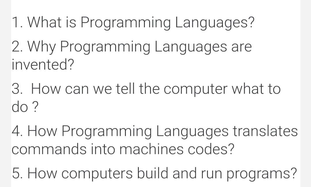 1. What is Programming Languages?
2. Why Programming Languages are
invented?
3. How can we tell the computer what to
do ?
4. How Programming Languages translates
commands into machines codes?
5. How computers build and run programs?
