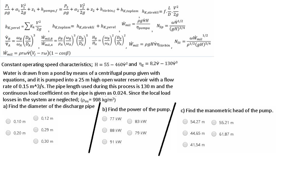 L V2
+ z2 + hearbin,g +hx,toplam hxsûrekli= f.5:2g
P2
P1
+ a1 29
pg
+ d2 29
+ z1 + hpompa,s ='
pg
Wmit =
Nsp
%3D
hK.yerel =Kr, hK.toplam= hx,sürekli + hg yerel
(gH)3/4
Протра
1/2
wWmil
Nst =
p1/2(gH)5/4
Wmil,B PB (WB
(DB
HB
%3D
一()-)(台)第-(m)(台)
WB (DB
DA
HA
WA
Wmil = PgHỳNcarbin
%3D
Wmil,A PA
wA DA
VA
Wmil = prwv(V; - rw)(1 – cosß)
Constant operating speed characteristics; H = 55 – 460v² and ng = 8,2v – 130V3
Water is drawn from a pond by means of a centrifugal pump given with
equations, and it is pumped into a 25 m high open water reservoir with a flow
rate of 0.15 m^3/s. The pipe length used during this process is 130 m and the
continuous load coefficient on the pipe is given as 0.024. Since the local load
losses in the system are neglected; (psu= 998 kg/m³)
a) Find the diameter of the discharge pipe
b) Find the power of the pump.
c) Find the manometric head of the pump.
0,12 m
77 kW
54,27 m
55,21 m
83 kW
0,10 m
0,29 m
88 kW
O 79 kW
44,65 m
61,87 m
O 0,20 m
0,30 m
91 kW
41,54 m
