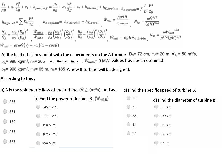 P1
+ a1
2g
P2
L V?
+z2 + hrarbing + hg,toplam hx,sürekli=f•5•2g
2g
+z + hpompa.f
+ az7
pg
pg
hk.yerel
hỵ,toplam= hx,sûrekli + hxyerel
Wmil
Nsp
2g
Протра
(gH)3/4
一()-)图)第-(m)G)
1/2
mil
WB (DB
WA DA
Wmil.B
(DB
(DB
Wmil = pgHỳntürbin
ww,
p1/2(gH)5/4
PB (WB
HB
WB
WmilA PA wa)
HA
Nst
Wmil = prwv(V; – rw)(1 – cosß)
%3D
At the best efficiency point with the experiments on the A turbine DA= 72 cm, Ha= 20 m, VA = 50 m³/s,
PA= 998 kg/m3, na= 205 revolution per minute, Wmila= 9 MW values have been obtained.
PB= 998 kg/m3, HB= 65 m, nB= 185 A new B turbine will be designed.
According to this;
a) B is the volumetric flow of the turbine (VB) (m/s) find as.
c) Find the specific speed of turbine B.
b) Find the power of turbine B. (Wmil.B)|
2,5
285
d) Find the diameter of turbine B.
245.3 MW
35
120 cm
361
211,5 MW
2.8
156 cm
180
190 MW
2,1
144 crm
255
182,7 MW
3,1
104 cm
375
250 MW
95 am

