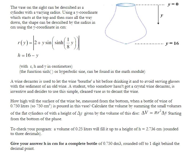 y = 0
The vase on the right can be described as a
cylinder with a varying radius. Using a y-coordinate
which starts at the top and then runs all the way
down, the shape can be described by the radius in
cm using the y-coordinate in cm:
y
r(y)=|2+ y sin sinh
y= 16
h = 16 – y
(with 1, h and y in centimetres)
(the function sinh() or hyperbolic sine, can be found in the math module)
A wine decanter is used to let the wine breathe' a bit before drinking it and to avoid serving glasses
with the sediment of an old wine. A student, who somehow hasn’t got a crystal wine decanter, is
inventive and decides to use this simple, cleaned vase as to decant the wine.
How high will the surface of the wine be, measured from the bottom, when a bottle of wine of
0.750 litres (so 750 cm³) is poured in this vase? Calculate the volume by summing the small volumes
of the flat cylinders of with a height of Ay given by the volume of this disc: AV = ar´Ay Starting
from the bottom of the phase.
To check your program: a volume of 0.25 litres will fill it up to a height of h = 2.736 cm (rounded
to three decimals).
Give your answer h in cm for a complete bottle of 0.750 dm3, rounded off to 1 digit behind the
decimal point.
