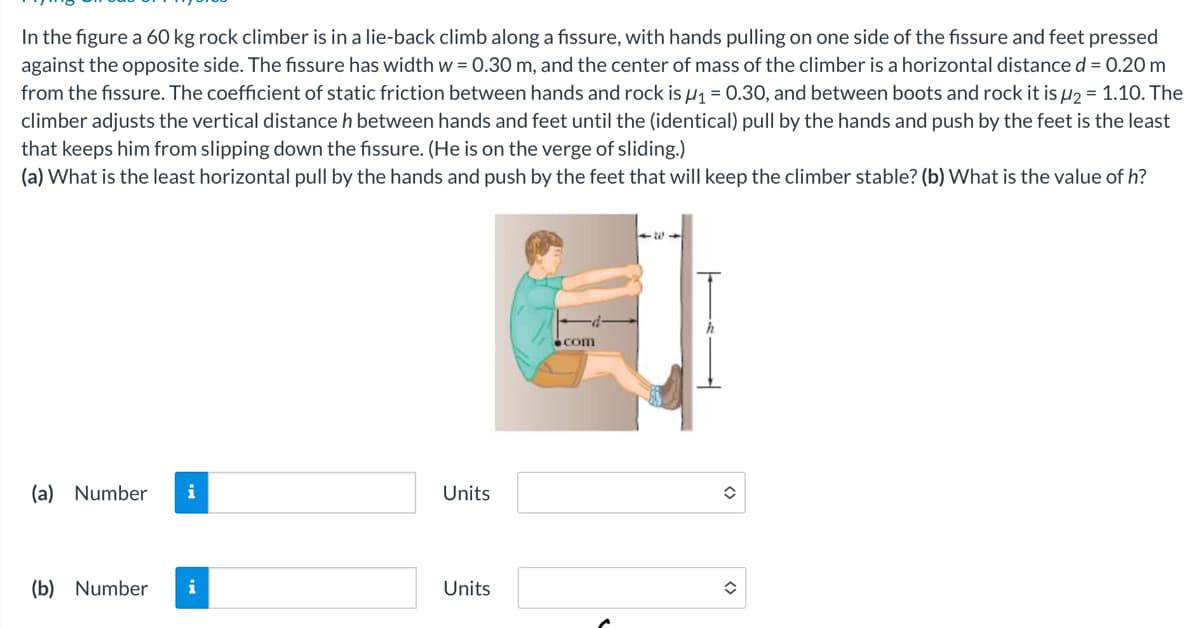 In the figure a 60 kg rock climber is in a lie-back climb along a fissure, with hands pulling on one side of the fissure and feet pressed
against the opposite side. The fissure has width w = 0.30 m, and the center of mass of the climber is a horizontal distance d = 0.20 m
from the fissure. The coefficient of static friction between hands and rock is μ₁ = 0.30, and between boots and rock it is μ2 = 1.10. The
climber adjusts the vertical distance h between hands and feet until the (identical) pull by the hands and push by the feet is the least
that keeps him from slipping down the fissure. (He is on the verge of sliding.)
(a) What is the least horizontal pull by the hands and push by the feet that will keep the climber stable? (b) What is the value of h?
<311
h
com
(a) Number i
Units
=
(b) Number
i
Units
=