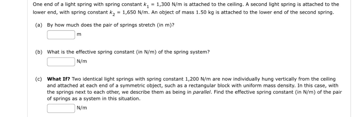 One end of a light spring with spring constant k₁ = 1,300 N/m is attached to the ceiling. A second light spring is attached to the
lower end, with spring constant k₂ = 1,650 N/m. An object of mass 1.50 kg is attached to the lower end of the second spring.
(a) By how much does the pair of springs stretch (in m)?
m
(b) What is the effective spring constant (in N/m) of the spring system?
N/m
(c) What If? Two identical light springs with spring constant 1,200 N/m are now individually hung vertically from the ceiling
and attached at each end of a symmetric object, such as a rectangular block with uniform mass density. In this case, with
the springs next to each other, we describe them as being in parallel. Find the effective spring constant (in N/m) of the pair
of springs as a system in this situation.
N/m