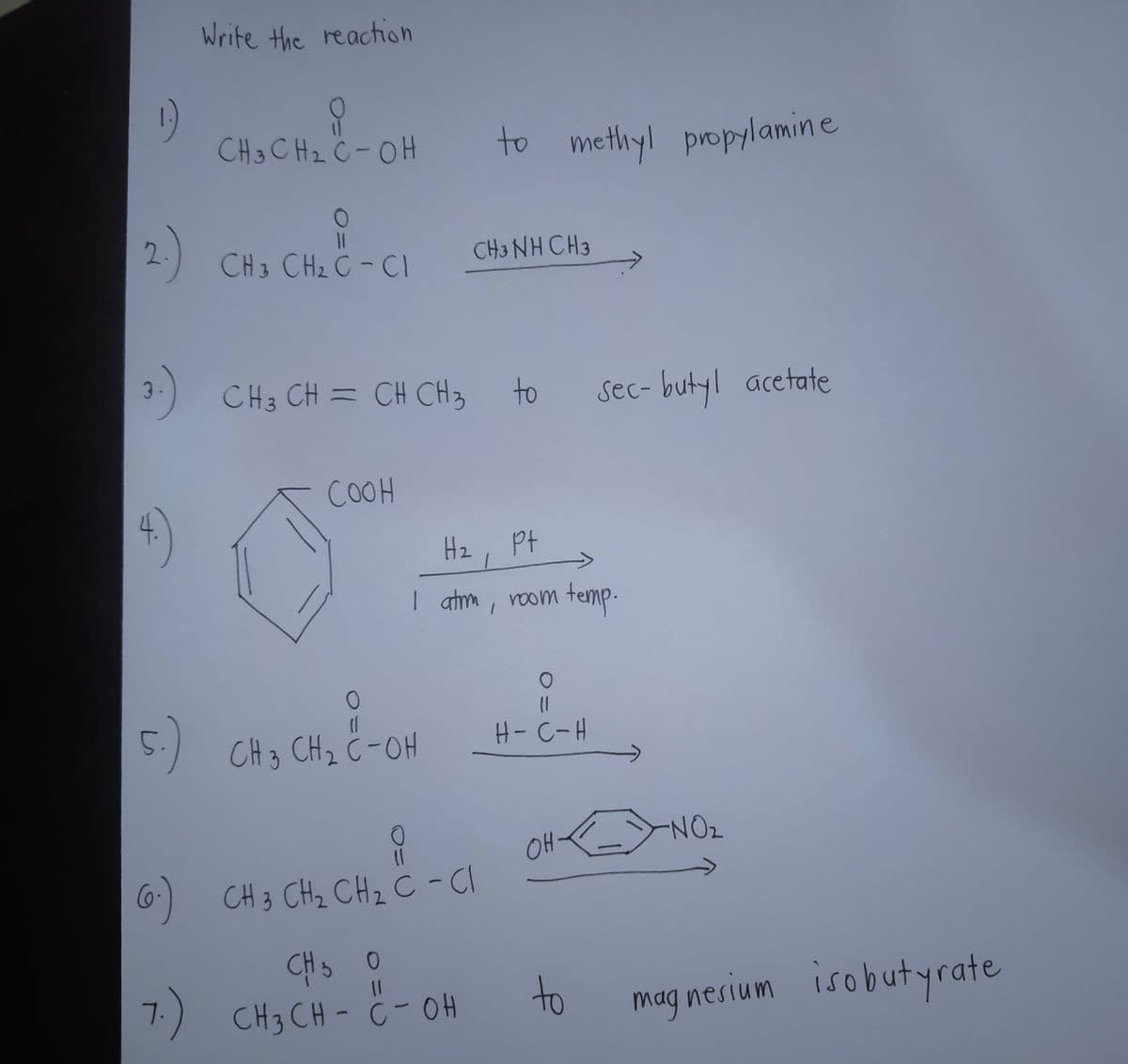 Write the reaction
1)
CH3 CHz Ċ -OH
to methyl propylamine
CH3 CH2 C - CI
CH3 NH CH3
3-) CH3 CH = CH CH3
to
Sec- butyl acetate
COOH
4)
Hz
Pt
| atm, room temp-
5:)
CH3 CHz C-OH
H- C-H
NO2
OH
6)
CH 3 CHz CHz C -CI
CH3 0
7.) CH3 CH - ċ- OH
11
to
mag nesium isobutyrate
