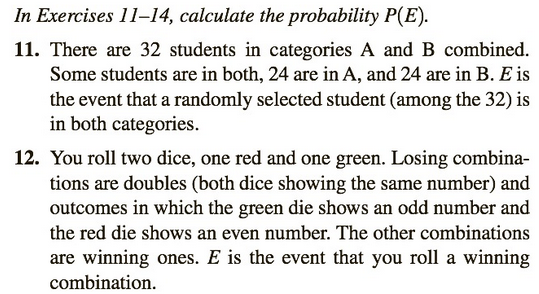 In Exercises 11-14, calculate the probability P(E).
11. There are 32 students in categories A and B combined.
Some students are in both, 24 are in A, and 24 are in B. E is
the event that a randomly selected student (among the 32) is
in both categories.
12. You roll two dice, one red and one green. Losing combina-
tions are doubles (both dice showing the same number) and
outcomes in which the green die shows an odd number and
the red die shows an even number. The other combinations
are winning ones. E is the event that you roll a winning
combination.