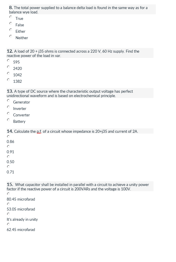 8. The total power supplied to a balance delta load is found in the same way as for a
balance wye load.
True
False
Either
Neither
12. A load of 20 + j35 ohms is connected across a 220 V, 60 Hz supply. Find the
reactive power of the load in var.
595
2420
1042
1382
13. A type of DC source where the characteristic output voltage has perfect
unidirectional waveform and is based on electrochemical principle.
Generator
Inverter
Converter
Battery
14. Calculate the Rf of a circuit whose impedance is 20+j35 and current of 2A.
0.86
0.91
0.50
0.71
15. What capacitor shall be installed in parallel with a circuit to achieve a unity power
factor if the reactive power of a circuit is 200VARS and the voltage is 100V.
80.45 microfarad
53.05 microfarad
It's already in unity
62.45 microfarad
