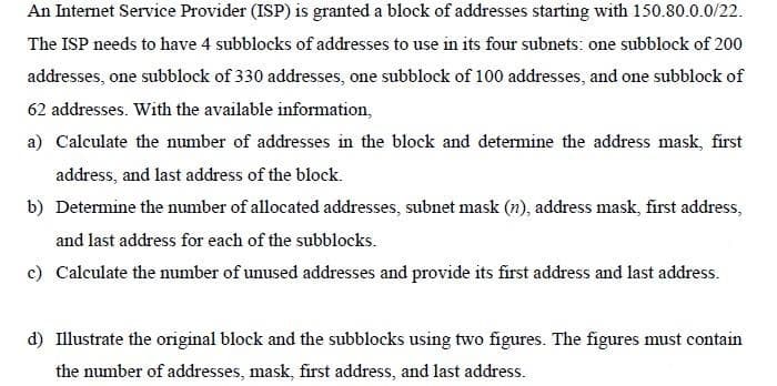An Internet Service Provider (ISP) is granted a block of addresses starting with 150.80.0.0/22.
The ISP needs to have 4 subblocks of addresses to use in its four subnets: one subblock of 200
addresses, one subblock of 330 addresses, one subblock of 100 addresses, and one subblock of
62 addresses. With the available information,
a) Calculate the number of addresses in the block and determine the address mask, first
address, and last address of the block.
b) Determine the number of allocated addresses, subnet mask (n), address mask, first address,
and last address for each of the subblocks.
c) Calculate the number of unused addresses and provide its first address and last address.
d) Illustrate the original block and the subblocks using two figures. The figures must contain
the number of addresses, mask, first address, and last address.